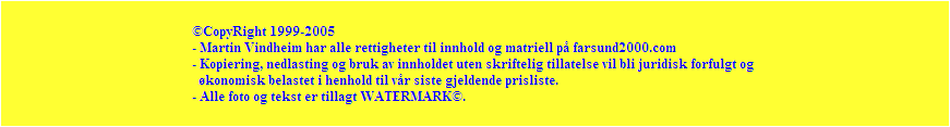 CopyRight 1999-2005
- Martin Vindheim har alle rettigheter til innhold og matriell p farsund2000.com
- Kopiering, nedlasting og bruk av innholdet uten skriftelig tillatelse vil bli juridisk forfulgt og 
  konomisk belastet i henhold til vr siste gjeldende prisliste.
- Alle foto og tekst er tillagt WATERMARK.